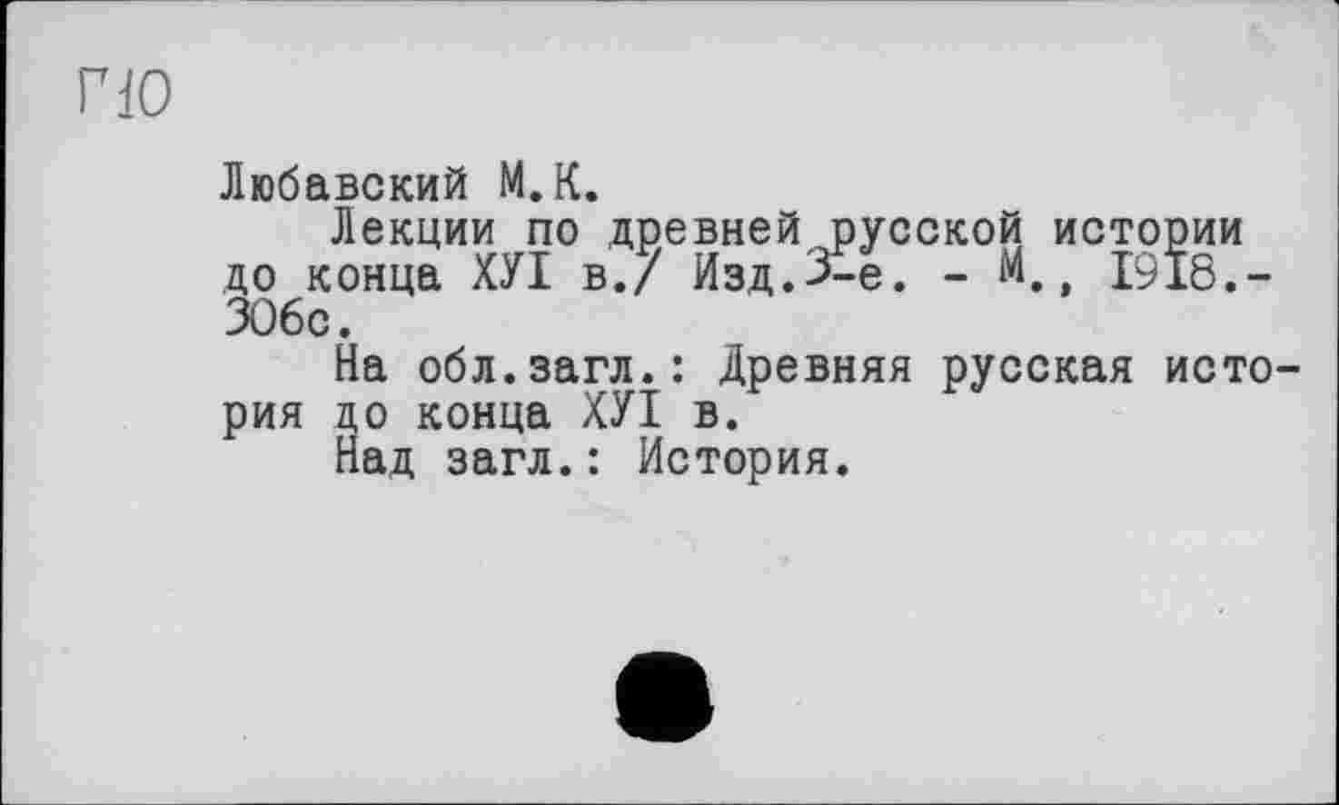 ﻿гю
Любавский М.К.
Лекции по древней русской истории до конца ХУІ в./ Изд.3-є. - М. 1918.-306с.
На обл.загл.: Древняя русская история до конца ХУІ в.
Над загл.: История.